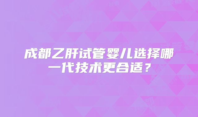 成都乙肝试管婴儿选择哪一代技术更合适?