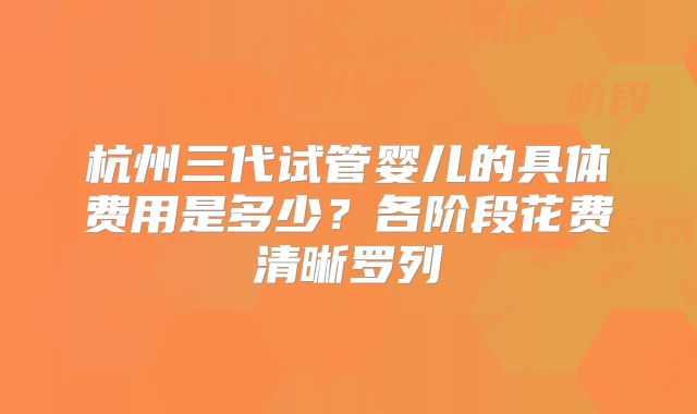 杭州三代试管婴儿的具体费用是多少？各阶段花费清晰罗列
