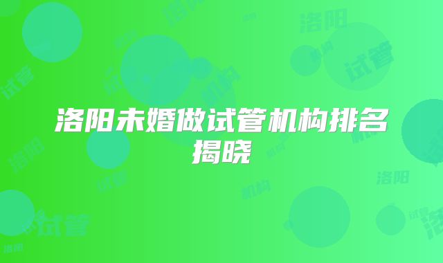 洛阳未婚做试管机构排名揭晓