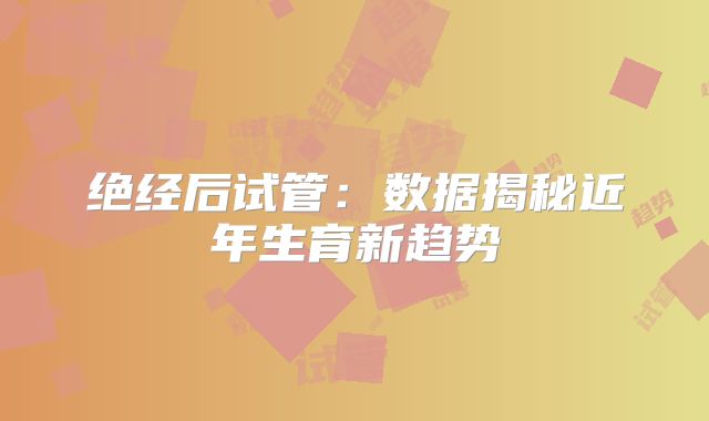 绝经后试管:数据揭秘近年生育新趋势