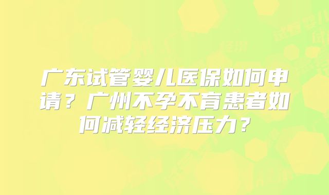 广东试管婴儿医保如何申请?广州不孕不育患者如何减轻经济压力?