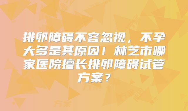 排卵障碍不容忽视，不孕大多是其原因！林芝市哪家医院擅长排卵障碍试管方案？