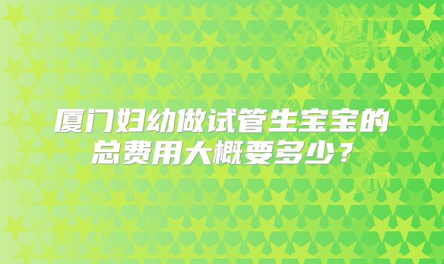 厦门妇幼做试管生宝宝的总费用大概要多少?