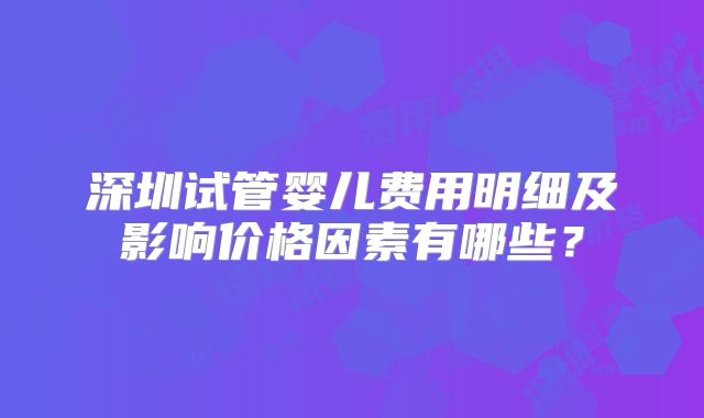深圳试管婴儿费用明细及影响价格因素有哪些?