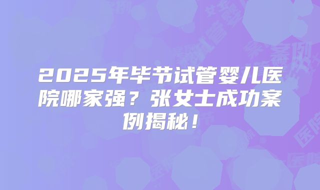 2025年毕节试管婴儿医院哪家强?张女士成功案例揭秘!