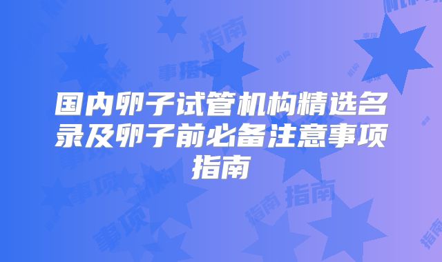 国内卵子试管机构精选名录及卵子前必备注意事项指南