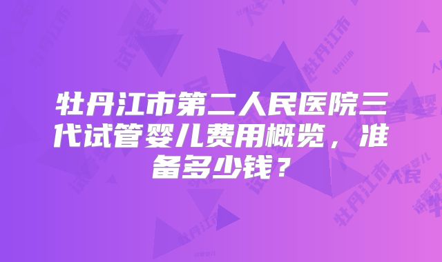 牡丹江市第二人民医院三代试管婴儿费用概览,准备多少钱?