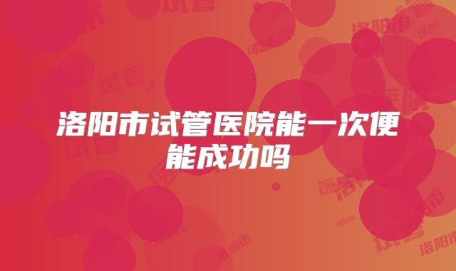 洛阳市试管医院能一次便能成功吗