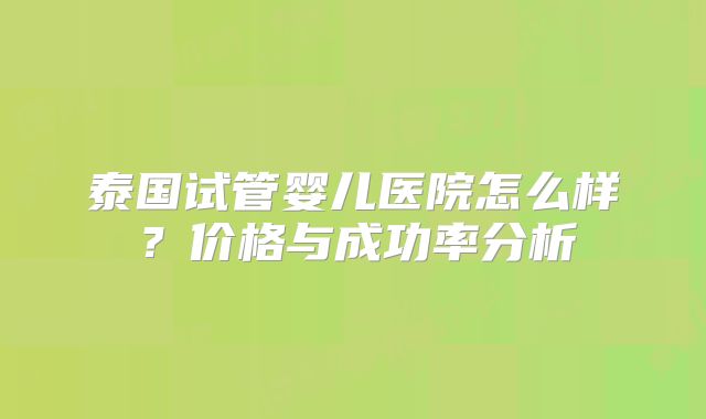 泰国试管婴儿医院怎么样?价格与成功率分析