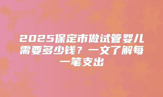 2025保定市做试管婴儿需要多少钱?一文了解每一笔支出