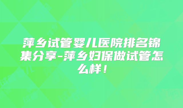 萍乡试管婴儿医院排名锦集分享-萍乡妇保做试管怎么样！