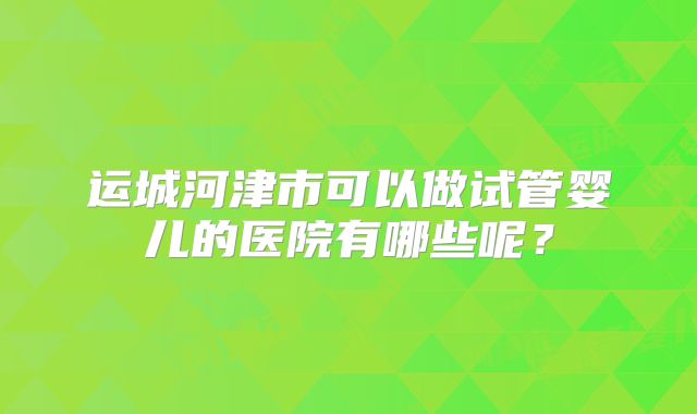 运城河津市可以做试管婴儿的医院有哪些呢？