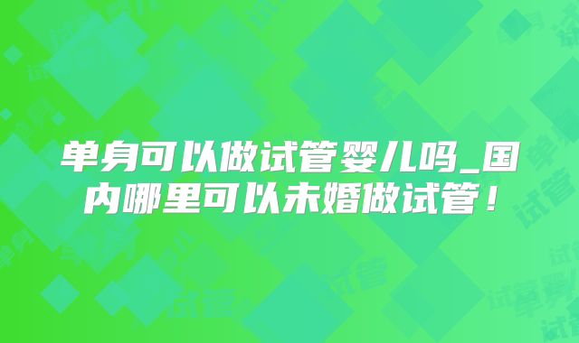 单身可以做试管婴儿吗_国内哪里可以未婚做试管!