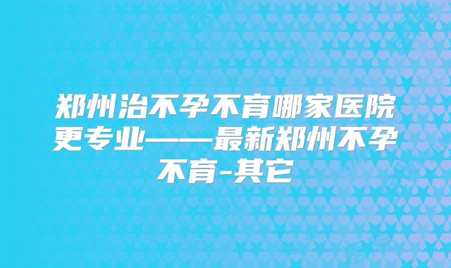 郑州治不孕不育哪家医院更专业——最新郑州不孕不育-其它