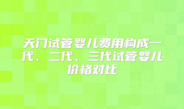 天门试管婴儿费用构成一代、二代、三代试管婴儿价格对比