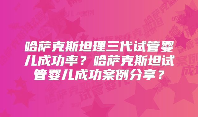 哈萨克斯坦理三代试管婴儿成功率？哈萨克斯坦试管婴儿成功案例分享？