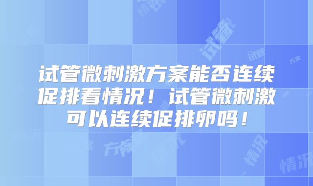 试管微刺激方案能否连续促排看情况!试管微刺激可以连续促排卵吗!