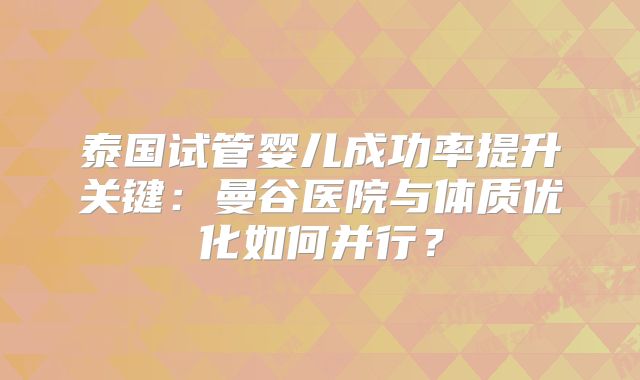 泰国试管婴儿成功率提升关键:曼谷医院与体质优化如何并行?