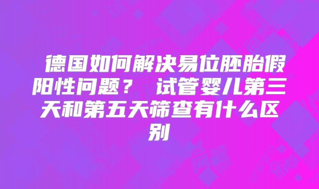 德国如何解决易位胚胎假阳性问题?试管婴儿第三天和第五天筛查有什么区别