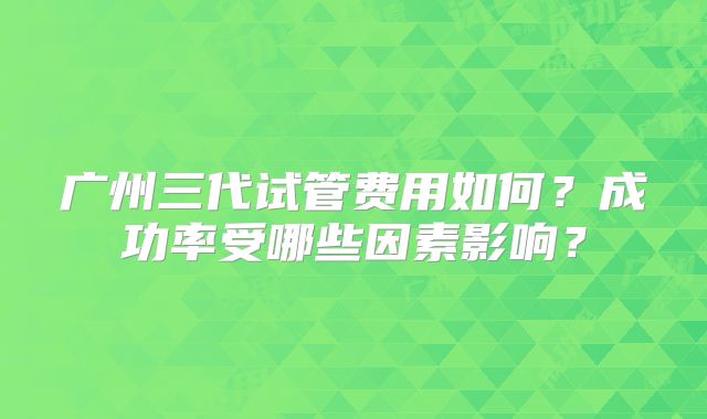 广州三代试管费用如何?成功率受哪些因素影响?