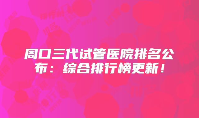 周口三代试管医院排名公布:综合排行榜更新!