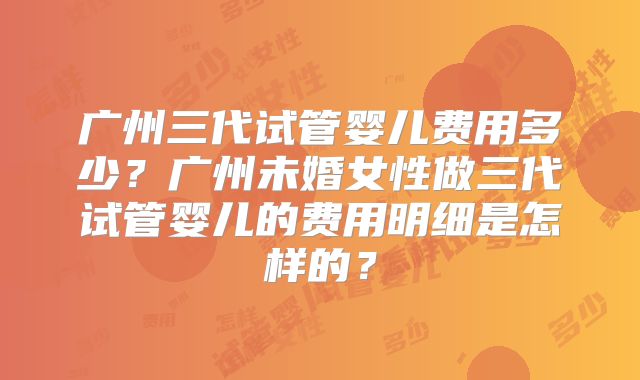 广州三代试管婴儿费用多少？广州未婚女性做三代试管婴儿的费用明细是怎样的？