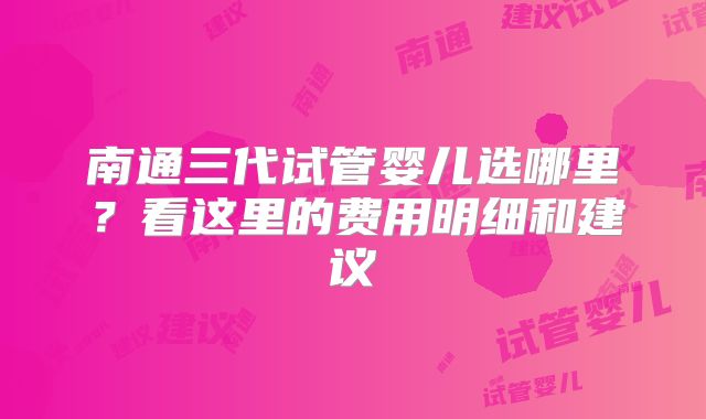 南通三代试管婴儿选哪里？看这里的费用明细和建议