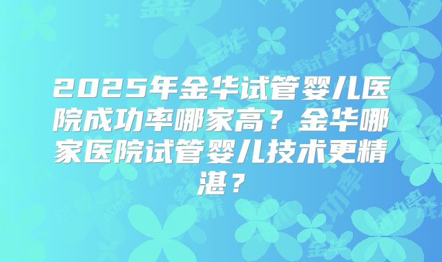 2025年金华试管婴儿医院成功率哪家高?金华哪家医院试管婴儿技术更精湛?