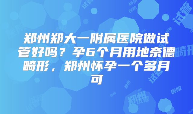 郑州郑大一附属医院做试管好吗?孕6个月用地奈德畸形,郑州怀孕一个多月可