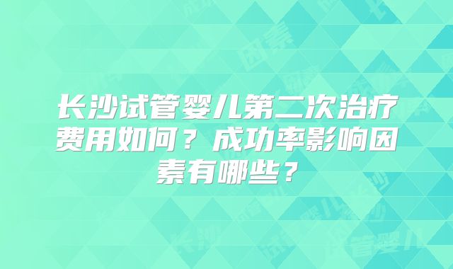 长沙试管婴儿第二次治疗费用如何？成功率影响因素有哪些？