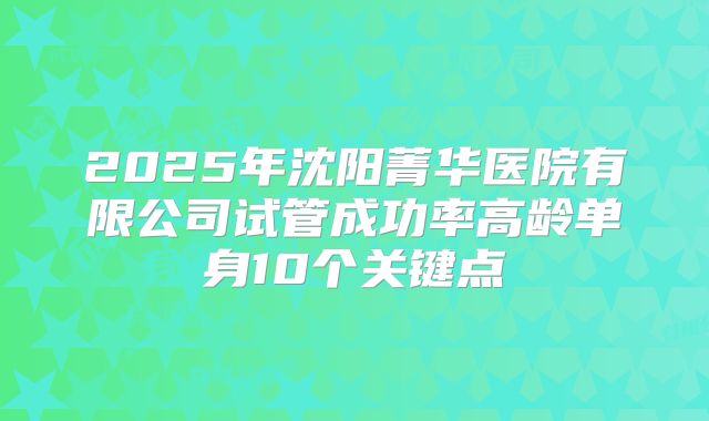 2025年沈阳菁华医院有限公司试管成功率高龄单身10个关键点