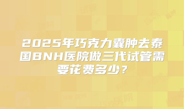 2025年巧克力囊肿去泰国BNH医院做三代试管需要花费多少?