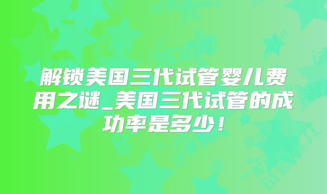 解锁美国三代试管婴儿费用之谜_美国三代试管的成功率是多少!