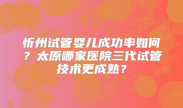 忻州试管婴儿成功率如何？太原哪家医院三代试管技术更成熟？