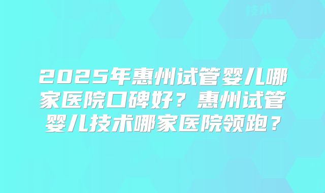 2025年惠州试管婴儿哪家医院口碑好?惠州试管婴儿技术哪家医院领跑?