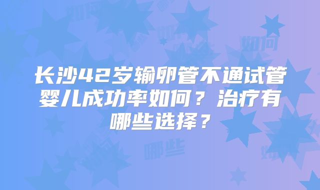 长沙42岁输卵管不通试管婴儿成功率如何？治疗有哪些选择？