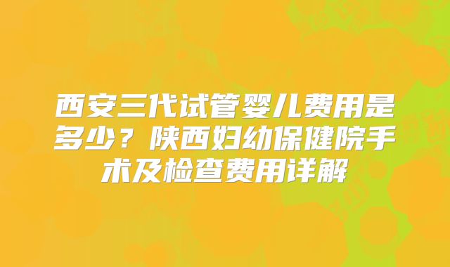 西安三代试管婴儿费用是多少？陕西妇幼保健院手术及检查费用详解
