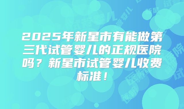 2025年新星市有能做第三代试管婴儿的正规医院吗?新星市试管婴儿收费标准!