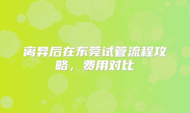 离异后在东莞试管流程攻略，费用对比