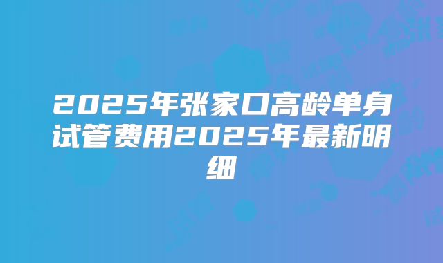 2025年张家口高龄单身试管费用2025年最新明细
