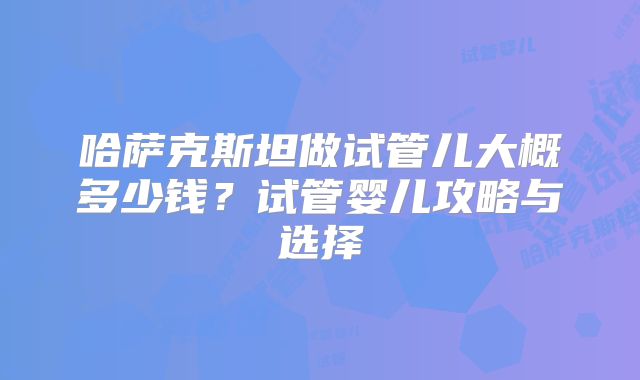 哈萨克斯坦做试管儿大概多少钱？试管婴儿攻略与选择