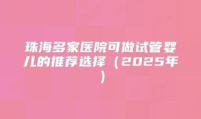 珠海多家医院可做试管婴儿的推荐选择(2025年)