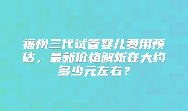 福州三代试管婴儿费用预估,最新价格解析在大约多少元左右?