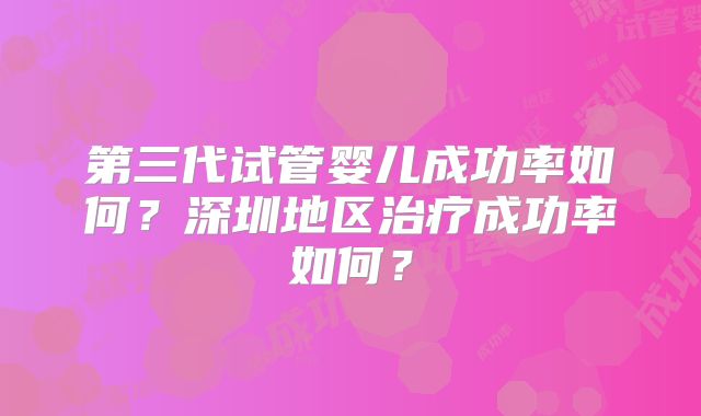 第三代试管婴儿成功率如何?深圳地区治疗成功率如何?