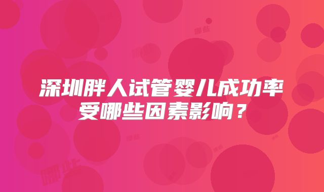 深圳胖人试管婴儿成功率受哪些因素影响?
