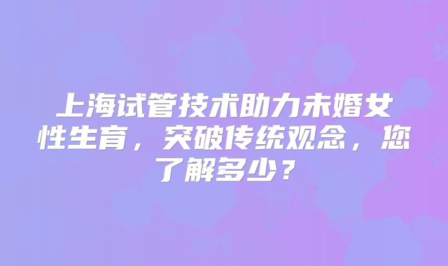 上海试管技术助力未婚女性生育,突破传统观念,您了解多少?