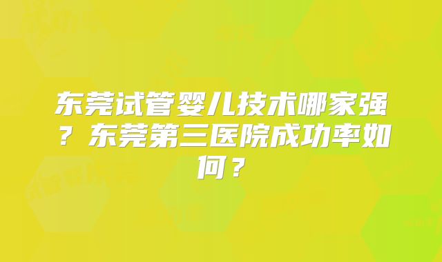 东莞试管婴儿技术哪家强？东莞第三医院成功率如何？
