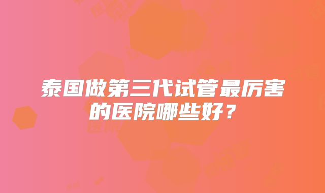 泰国做第三代试管最厉害的医院哪些好？