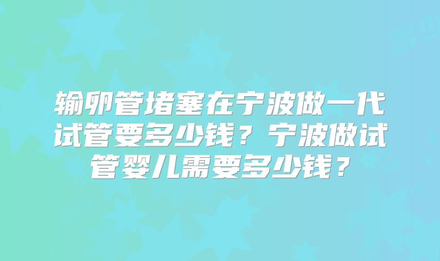 输卵管堵塞在宁波做一代试管要多少钱？宁波做试管婴儿需要多少钱？