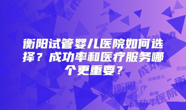 衡阳试管婴儿医院如何选择?成功率和医疗服务哪个更重要?